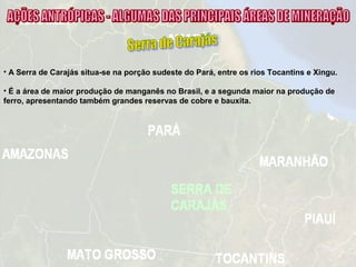 • A Serra de Carajás situa-se na porção sudeste do Pará, entre os rios Tocantins e Xingu.
• É a área de maior produção de manganês no Brasil, e a segunda maior na produção de
ferro, apresentando também grandes reservas de cobre e bauxita.
 