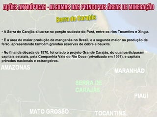 • A Serra de Carajás situa-se na porção sudeste do Pará, entre os rios Tocantins e Xingu.
• É a área de maior produção de manganês no Brasil, e a segunda maior na produção de
ferro, apresentando também grandes reservas de cobre e bauxita.
• No final da década de 1970, foi criado o projeto Grande Carajás, do qual participaram
capitais estatais, pela Companhia Vale do Rio Doce (privatizada em 1997), e capitais
privados nacionais e estrangeiros.
 