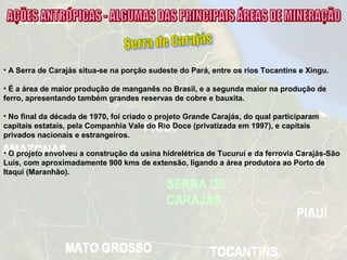 • A Serra de Carajás situa-se na porção sudeste do Pará, entre os rios Tocantins e Xingu.
• É a área de maior produção de manganês no Brasil, e a segunda maior na produção de
ferro, apresentando também grandes reservas de cobre e bauxita.
• No final da década de 1970, foi criado o projeto Grande Carajás, do qual participaram
capitais estatais, pela Companhia Vale do Rio Doce (privatizada em 1997), e capitais
privados nacionais e estrangeiros.
• O projeto envolveu a construção da usina hidrelétrica de Tucuruí e da ferrovia Carajás-São
Luís, com aproximadamente 900 kms de extensão, ligando a área produtora ao Porto de
Itaqui (Maranhão).
 