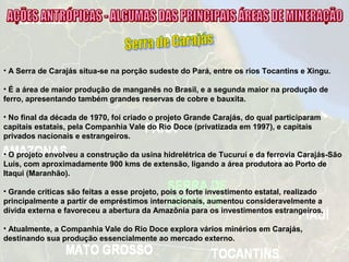 • A Serra de Carajás situa-se na porção sudeste do Pará, entre os rios Tocantins e Xingu.
• É a área de maior produção de manganês no Brasil, e a segunda maior na produção de
ferro, apresentando também grandes reservas de cobre e bauxita.
• No final da década de 1970, foi criado o projeto Grande Carajás, do qual participaram
capitais estatais, pela Companhia Vale do Rio Doce (privatizada em 1997), e capitais
privados nacionais e estrangeiros.
• O projeto envolveu a construção da usina hidrelétrica de Tucuruí e da ferrovia Carajás-São
Luís, com aproximadamente 900 kms de extensão, ligando a área produtora ao Porto de
Itaqui (Maranhão).
• Grande críticas são feitas a esse projeto, pois o forte investimento estatal, realizado
principalmente a partir de empréstimos internacionais, aumentou consideravelmente a
dívida externa e favoreceu a abertura da Amazônia para os investimentos estrangeiros.
• Atualmente, a Companhia Vale do Rio Doce explora vários minérios em Carajás,
destinando sua produção essencialmente ao mercado externo.
 