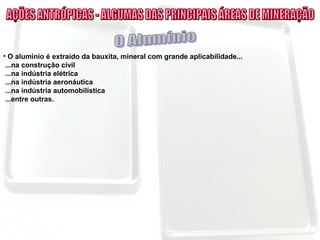 • O alumínio é extraído da bauxita, mineral com grande aplicabilidade...
...na construção civil
...na indústria elétrica
...na indústria aeronáutica
...na indústria automobilística
...entre outras.
 