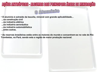 • O alumínio é extraído da bauxita, mineral com grande aplicabilidade...
...na construção civil
...na indústria elétrica
...na indústria aeronáutica
...na indústria automobilística
...entre outras.
• As reservas brasileiras estão entre as maiores do mundo e concentram-se no vale do Rio
Trombetas, no Pará, sendo esta a região de maior produção nacional.
 