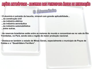 • O alumínio é extraído da bauxita, mineral com grande aplicabilidade...
...na construção civil
...na indústria elétrica
...na indústria aeronáutica
...na indústria automobilística
...entre outras.
• As reservas brasileiras estão entre as maiores do mundo e concentram-se no vale do Rio
Trombetas, no Pará, sendo esta a região de maior produção nacional.
• Destaca-se também o estado de Minas Gerais, especialmente o município de Poços de
Caldas e o “Quadrilátero Ferrífero”.
 