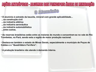 • O alumínio é extraído da bauxita, mineral com grande aplicabilidade...
...na construção civil
...na indústria elétrica
...na indústria aeronáutica
...na indústria automobilística
...entre outras.
• As reservas brasileiras estão entre as maiores do mundo e concentram-se no vale do Rio
Trombetas, no Pará, sendo esta a região de maior produção nacional.
• Destaca-se também o estado de Minas Gerais, especialmente o município de Poços de
Caldas e o “Quadrilátero Ferrífero”.
• A produção brasileira não atende à demanda interna.
 