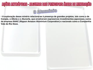 • A exploração desse minério relaciona-se à presença de grandes projetos, tais como o de
Carajás, o Albrás e o Alunorte, que envolveram expressivos investimentos japoneses, como
da empresa NAAC (Nippon Amazon Aluminium Corporation) e nacionais como a Companhia
Vale do Rio Doce.
 