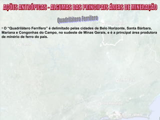 • O “Quadrilátero Ferrífero” é delimitado pelas cidades de Belo Horizonte, Santa Bárbara,
Mariana e Congonhas do Campo, no sudeste de Minas Gerais, e é a principal área produtora
de minério de ferro do país.
 