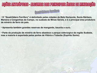 • O “Quadrilátero Ferrífero” é delimitado pelas cidades de Belo Horizonte, Santa Bárbara,
Mariana e Congonhas do Campo, no sudeste de Minas Gerais, e é a principal área produtora
de minério de ferro do país.
• Apresenta também grandes reservas de manganês, bauxita e ouro.
• Parte da produção de minério de ferro abastece o parque siderúrgico da região Sudeste,
mas a maioria é exportada pelos portos de Vitória e Tubarão (Espírito Santo).
 