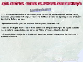 • O “Quadrilátero Ferrífero” é delimitado pelas cidades de Belo Horizonte, Santa Bárbara,
Mariana e Congonhas do Campo, no sudeste de Minas Gerais, e é a principal área produtora
de minério de ferro do país.
• Apresenta também grandes reservas de manganês, bauxita e ouro.
• Parte da produção de minério de ferro abastece o parque siderúrgico da região Sudeste,
mas a maioria é exportada pelos portos de Vitória e Tubarão (Espírito Santo).
• Já o minério de manganês aí produzido destina-se, em sua maior parte, às indústrias do
Sudeste brasileiro.
 