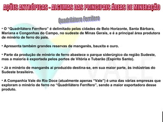 • O “Quadrilátero Ferrífero” é delimitado pelas cidades de Belo Horizonte, Santa Bárbara,
Mariana e Congonhas do Campo, no sudeste de Minas Gerais, e é a principal área produtora
de minério de ferro do país.
• Apresenta também grandes reservas de manganês, bauxita e ouro.
• Parte da produção de minério de ferro abastece o parque siderúrgico da região Sudeste,
mas a maioria é exportada pelos portos de Vitória e Tubarão (Espírito Santo).
• Já o minério de manganês aí produzido destina-se, em sua maior parte, às indústrias do
Sudeste brasileiro.
• A Companhia Vale do Rio Doce (atualmente apenas “Vale”) é uma das várias empresas que
exploram o minério de ferro no “Quadrilátero Ferrífero”, sendo a maior exportadora desse
produto.
 