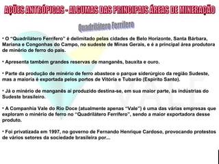 • O “Quadrilátero Ferrífero” é delimitado pelas cidades de Belo Horizonte, Santa Bárbara,
Mariana e Congonhas do Campo, no sudeste de Minas Gerais, e é a principal área produtora
de minério de ferro do país.
• Apresenta também grandes reservas de manganês, bauxita e ouro.
• Parte da produção de minério de ferro abastece o parque siderúrgico da região Sudeste,
mas a maioria é exportada pelos portos de Vitória e Tubarão (Espírito Santo).
• Já o minério de manganês aí produzido destina-se, em sua maior parte, às indústrias do
Sudeste brasileiro.
• A Companhia Vale do Rio Doce (atualmente apenas “Vale”) é uma das várias empresas que
exploram o minério de ferro no “Quadrilátero Ferrífero”, sendo a maior exportadora desse
produto.
• Foi privatizada em 1997, no governo de Fernando Henrique Cardoso, provocando protestos
de vários setores da sociedade brasileira por...
 