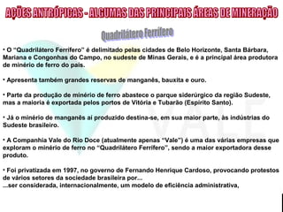 • O “Quadrilátero Ferrífero” é delimitado pelas cidades de Belo Horizonte, Santa Bárbara,
Mariana e Congonhas do Campo, no sudeste de Minas Gerais, e é a principal área produtora
de minério de ferro do país.
• Apresenta também grandes reservas de manganês, bauxita e ouro.
• Parte da produção de minério de ferro abastece o parque siderúrgico da região Sudeste,
mas a maioria é exportada pelos portos de Vitória e Tubarão (Espírito Santo).
• Já o minério de manganês aí produzido destina-se, em sua maior parte, às indústrias do
Sudeste brasileiro.
• A Companhia Vale do Rio Doce (atualmente apenas “Vale”) é uma das várias empresas que
exploram o minério de ferro no “Quadrilátero Ferrífero”, sendo a maior exportadora desse
produto.
• Foi privatizada em 1997, no governo de Fernando Henrique Cardoso, provocando protestos
de vários setores da sociedade brasileira por...
...ser considerada, internacionalmente, um modelo de eficiência administrativa,
 