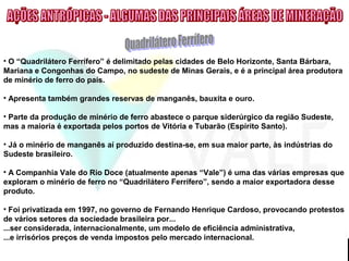 • O “Quadrilátero Ferrífero” é delimitado pelas cidades de Belo Horizonte, Santa Bárbara,
Mariana e Congonhas do Campo, no sudeste de Minas Gerais, e é a principal área produtora
de minério de ferro do país.
• Apresenta também grandes reservas de manganês, bauxita e ouro.
• Parte da produção de minério de ferro abastece o parque siderúrgico da região Sudeste,
mas a maioria é exportada pelos portos de Vitória e Tubarão (Espírito Santo).
• Já o minério de manganês aí produzido destina-se, em sua maior parte, às indústrias do
Sudeste brasileiro.
• A Companhia Vale do Rio Doce (atualmente apenas “Vale”) é uma das várias empresas que
exploram o minério de ferro no “Quadrilátero Ferrífero”, sendo a maior exportadora desse
produto.
• Foi privatizada em 1997, no governo de Fernando Henrique Cardoso, provocando protestos
de vários setores da sociedade brasileira por...
...ser considerada, internacionalmente, um modelo de eficiência administrativa,
...e irrisórios preços de venda impostos pelo mercado internacional.
 