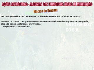 • O “Maciço do Urucum” localiza-se no Mato Grosso do Sul, próximo a Corumbá.
• Apesar de contar com grandes reservas tanto de minério de ferro quanto de manganês,
elas são pouco exploradas, em virtude...
...do pequeno consumo local,
 