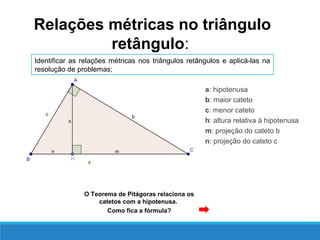 a: hipotenusa
b: maior cateto
c: menor cateto
h: altura relativa à hipotenusa
m: projeção do cateto b
n: projeção do cateto c
Relações métricas no triângulo
retângulo:
Identificar as relações métricas nos triângulos retângulos e aplicá-las na
resolução de problemas;
O Teorema de Pitágoras relaciona os
catetos com a hipotenusa.
Como fica a fórmula?
 