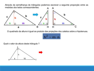 O quadrado da altura é igual ao produto das projeções dos catetos sobre a hipotenusa.
Através da semelhança de triângulos podemos escrever a seguinte proporção entre as
medidas dos lados correspondentes:
Qual o valor da altura deste triângulo ?
 