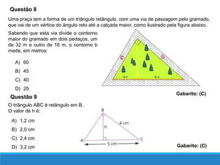 Questão 8
Uma praça tem a forma de um triângulo retângulo, com uma via de passagem pelo gramado,
que vai de um vértice do ângulo reto até a calçada maior, como ilustrado pela figura abaixo.
Sabendo que esta via divide o contorno
maior do gramado em dois pedaços, um
de 32 m e outro de 18 m, o contorno b
mede, em metros:
A) 60
B) 45
C) 40
D) 25
Gabarito: (C)
O triângulo ABC é retângulo em B.
O valor de h é:
Questão 9
A) 1,2 cm
B) 2,0 cm
C) 2,4 cm
D) 3,2 cm Gabarito: (C)
 
