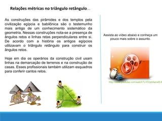 Relações métricas no triângulo retângulo...
As construções das pirâmides e dos templos pela
civilização egípcia e babilônica são o testemunho
mais antigo de um conhecimento sistemático da
geometria. Nessas construções nota-se a presença de
ângulos retos e linhas retas perpendiculares entre si.
De acordo com a história os antigos egípcios
utilizavam o triângulo retângulo para construir os
ângulos retos.
Hoje em dia os operários da construção civil usam
linhas na demarcação de terrenos e na construção de
casas. Esses profissionais também utilizam esquadros
para conferir cantos retos.
Assista ao vídeo abaixo e conheça um
pouco mais sobre o assunto.
http://www.youtube.com/watch?v=hVpbAacwD-M
 