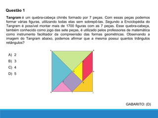 Questão 1
Tangram é um quebra-cabeça chinês formado por 7 peças. Com essas peças podemos
formar várias figuras, utilizando todas elas sem sobrepô-las. Segundo a Enciclopédia do
Tangram é possível montar mais de 1700 figuras com as 7 peças. Esse quebra-cabeça,
também conhecido como jogo das sete peças, é utilizado pelos professores de matemática
como instrumento facilitador da compreensão das formas geométricas. Observando a
imagem do Tangram abaixo, podemos afirmar que a mesma possui quantos triângulos
retângulos?
A) 2
B) 3
C) 4
D) 5
GABARITO: (D)
 