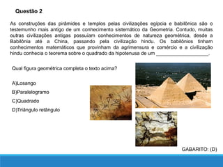 Questão 2
As construções das pirâmides e templos pelas civilizações egípcia e babilônica são o
testemunho mais antigo de um conhecimento sistemático da Geometria. Contudo, muitas
outras civilizações antigas possuíam conhecimentos de natureza geométrica, desde a
Babilônia até a China, passando pela civilização hindu. Os babilônios tinham
conhecimentos matemáticos que provinham da agrimensura e comércio e a civilização
hindu conhecia o teorema sobre o quadrado da hipotenusa de um ___________________.
Qual figura geométrica completa o texto acima?
A)Losango
B)Paralelogramo
C)Quadrado
D)Triângulo retângulo
GABARITO: (D)
 