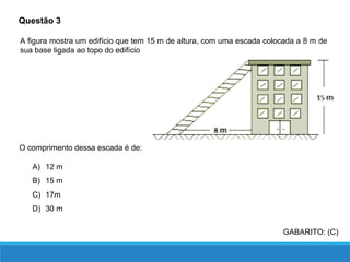 Questão 3
GABARITO: (C)
A figura mostra um edifício que tem 15 m de altura, com uma escada colocada a 8 m de
sua base ligada ao topo do edifício
O comprimento dessa escada é de:
A) 12 m
B) 15 m
C) 17m
D) 30 m
 