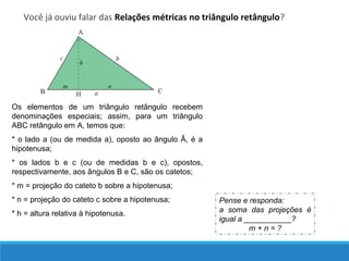 Você já ouviu falar das Relações métricas no triângulo retângulo?
Os elementos de um triângulo retângulo recebem
denominações especiais; assim, para um triângulo
ABC retângulo em A, temos que:
* o lado a (ou de medida a), oposto ao ângulo Â, é a
hipotenusa;
* os lados b e c (ou de medidas b e c), opostos,
respectivamente, aos ângulos B e C, são os catetos;
* m = projeção do cateto b sobre a hipotenusa;
* n = projeção do cateto c sobre a hipotenusa;
* h = altura relativa à hipotenusa.
Pense e responda:
a soma das projeções é
igual a ___________?
m + n = ?
 