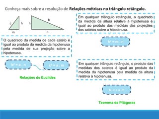 Conheça mais sobre a resolução de Relações métricas no triângulo retângulo.
Em qualquer triângulo retângulo, o quadrado
da medida da altura relativa à hipotenusa é
igual ao produto das medidas das projeções
dos catetos sobre a hipotenusa.
h² = m . nO quadrado da medida de cada cateto é
igual ao produto da medida da hipotenusa
pela medida de sua projeção sobre a
hipotenusa.
c² = a . mb² = a . n Em qualquer triângulo retângulo, o produto das
medidas dos catetos é igual ao produto da
medida da hipotenusa pela medida da altura
relativa à hipotenusa.
b . c = a . h
nm
c h h
b
Relações de Euclides
Teorema de Pitágoras
 