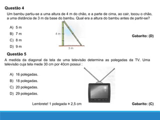 Questão 4
A) 5 m
B) 7 m
C) 8 m
D) 9 m
Gabarito: (D)
Um bambu partiu-se a uma altura de 4 m do chão, e a parte de cima, ao cair, tocou o chão,
a uma distância de 3 m da base do bambu. Qual era a altura do bambu antes de partir-se?
Questão 5
A medida da diagonal da tela de uma televisão determina as polegadas da TV. Uma
televisão cuja tela mede 30 cm por 40cm possui :
A) 16 polegadas.
B) 18 polegadas.
C) 20 polegadas.
D) 29 polegadas.
Lembrete! 1 polegada 2,5 cm≅ Gabarito: (C)
 