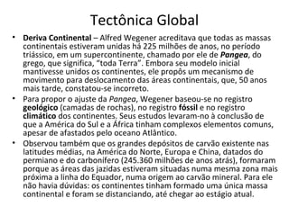 Tectônica Global
• Deriva Continental – Alfred Wegener acreditava que todas as massas
  continentais estiveram unidas há 225 milhões de anos, no período
  triássico, em um supercontinente, chamado por ele de Pangea, do
  grego, que significa, “toda Terra”. Embora seu modelo inicial
  mantivesse unidos os continentes, ele propôs um mecanismo de
  movimento para deslocamento das áreas continentais, que, 50 anos
  mais tarde, constatou-se incorreto.
• Para propor o ajuste da Pangea, Wegener baseou-se no registro
  geológico (camadas de rochas), no registro fóssil e no registro
  climático dos continentes. Seus estudos levaram-no à conclusão de
  que a América do Sul e a África tinham complexos elementos comuns,
  apesar de afastados pelo oceano Atlântico.
• Observou também que os grandes depósitos de carvão existente nas
  latitudes médias, na América do Norte, Europa e China, datados do
  permiano e do carbonífero (245.360 milhões de anos atrás), formaram
  porque as áreas das jazidas estiveram situadas numa mesma zona mais
  próxima a linha do Equador, numa origem ao carvão mineral. Para ele
  não havia dúvidas: os continentes tinham formado uma única massa
  continental e foram se distanciando, até chegar ao estágio atual.
 