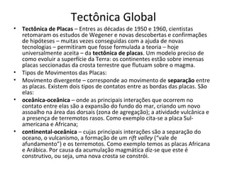 Tectônica Global
•   Tectônica de Placas – Entres as décadas de 1950 e 1960, cientistas
    retomaram os estudos de Wegener e novas descobertas e confirmações
    de hipóteses – muitas vezes conseguidas com a ajuda de novas
    tecnologias – permitiram que fosse formulada a teoria – hoje
    universalmente aceita – da tectônica de placas. Um modelo preciso de
    como evoluir a superfície da Terra: os continentes estão sobre imensas
    placas seccionadas da crosta terrestre que flutuam sobre o magma.
•   Tipos de Movimentos das Placas:
•   Movimento divergente – corresponde ao movimento de separação entre
    as placas. Existem dois tipos de contatos entre as bordas das placas. São
    elas:
•   oceânica-oceânica – onde as principais interações que ocorrem no
    contato entre elas são a expansão do fundo do mar, criando um novo
    assoalho na área das dorsais (zona de agregação); a atividade vulcânica e
    a presença de terremotos rasos. Como exemplo cita-se a placa Sul-
    americana e Africana;
•   continental-oceânica – cujas principais interações são a separação do
    oceano, o vulcanismo, a formação de um rift valley (“vale de
    afundamento”) e os terremotos. Como exemplo temos as placas Africana
    e Arábica. Por causa da acumulação magmática diz-se que este é
    construtivo, ou seja, uma nova crosta se constrói.
 