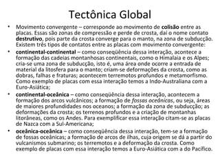 Tectônica Global
•   Movimento convergente – corresponde ao movimento de colisão entre as
    placas. Essas são zonas de compressão e perde de crosta, daí o nome contato
    destrutivo, pois parte da crosta converge para o manto, na zona de subducção.
    Existem três tipos de contatos entre as placas com movimento convergente:
•   continental-continental – como conseqüência dessa interação, acontece a
    formação das cadeias montanhosas continentais, como o Himalaia e os Alpes;
    cria-se uma zona de subducção, isto é, uma área onde ocorre a entrada de
    material da litosfera para o manto; criam-se deformações da crosta, como as
    dobras, falhas e fraturas; acontecem terremotos profundos e metamorfismo.
    Como exemplo de placas com essa interação temos a Indo-Australiana com a
    Euro-Asiática;
•   continental-oceânica – como conseqüência dessa interação, acontecem a
    formação dos arcos vulcânicos; a formação de fossas oceânicas, ou seja, áreas
    de maiores profundidades nos oceanos; a formação da zona de subducção; as
    deformações da crosta; os terrenos profundos e a criação de montanhas
    litorâneas, como os Andes. Para exemplificar essa interação citam-se as placas
    de Nazca com a Sul-Americana;
•   oceânica-oceânica – como conseqüência dessa interação, tem-se a formação
    de fossas oceânicas; a formação de arcos de ilhas, cuja origem se dá a partir do
    vulcanismos submarino; os terremotos e a deformação da crosta. Como
    exemplo de placas com essa interação temos a Euro-Asiática com a do Pacífico.
 