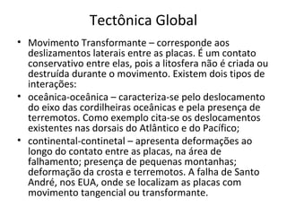 Tectônica Global
• Movimento Transformante – corresponde aos
  deslizamentos laterais entre as placas. É um contato
  conservativo entre elas, pois a litosfera não é criada ou
  destruída durante o movimento. Existem dois tipos de
  interações:
• oceânica-oceânica – caracteriza-se pelo deslocamento
  do eixo das cordilheiras oceânicas e pela presença de
  terremotos. Como exemplo cita-se os deslocamentos
  existentes nas dorsais do Atlântico e do Pacífico;
• continental-continetal – apresenta deformações ao
  longo do contato entre as placas, na área de
  falhamento; presença de pequenas montanhas;
  deformação da crosta e terremotos. A falha de Santo
  André, nos EUA, onde se localizam as placas com
  movimento tangencial ou transformante.
 