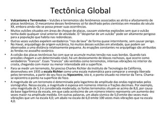 Tectônica Global
•   Vulcanismo e Terremotos – Vulcões e terremotos são fenômenos associados ao atrito e afastamento de
    placas tectônicas. O mecanismo desses fenômenos só foi decifrado pelos cientistas em meados do século
    XX, embora ainda não se possa prever suas ocorrências.
•   Muitos vulcões situados em áreas de choque de placas, causam violentas explosões sem que o vulcão
    tenha dado qualquer sinal anterior de atividade. O “despertar de um vulcão” pode ser altamente perigoso
    para a população que habita nas redondezas.
•   Outras vezes vulcões expelem verdadeiros “rios de lava” de forma quase intermitente, sem causar perigo.
    No Havaí, arquipélago de origem vulcânica, há muitos desses vulcões em atividade, que podem ser
    observados a uma distância relativamente pequena. As erupções constantes no arquipélago são atribuídas
    às fendas no assoalho oceânico.
•   A colisão das placas tectônicas faz com que se acumule muitas tensão nas suas bordas. Quando tais
    pressões chegam a um determinado nível, há um deslocamento de blocos rochosos, que ocorre como
    verdadeiros “trancos”. Esses “trancos” são sentidos como terremotos, intensas vibrações no interior da
    crosta, chegando com maior ou menor intensidade até a superfície.
•   Para se medir um terremoto, foi preciso Charles Richter do Instituto de Tecnologia da Califórnia,
    desenvolveu em 1935 a escala Richter como uma escala matemática para comparar a energia liberada
    pelos terremotos, a partir do seu foco ou hipocentro, isto é, o ponto situado no interior da Terra. Chama-
    se epicentro o ponto na superfície do foco.
•   A magnitude de um terremoto é determinada pelo logaritmo de amplitude das ondas registradas pelos
    sismógrafos. Nessa escala, a magnitude é espessa em números inteiros e frações decimais. Por exemplo,
    uma magnitude de 5,3 é considerada moderada; os fortes terremotos situam-se acima de 8,0, por causa
    da base logarítmica da escala, em que cada acréscimo de um número inteiro representa um aumento dez
    vezes maior na amplitude medida. Em outras palavras, um abalo sísmico de 5,0 emite dez vezes mais
    vibrações que um na escala 4,0; um abalo na escala de 6,0 emite 100 vezes mais vibrações que na escala
    4,0.
 