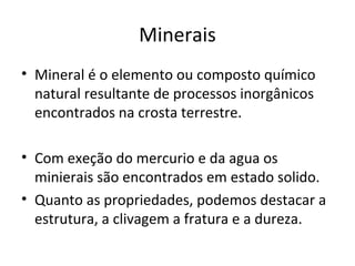Minerais
• Mineral é o elemento ou composto químico
  natural resultante de processos inorgânicos
  encontrados na crosta terrestre.

• Com exeção do mercurio e da agua os
  minierais são encontrados em estado solido.
• Quanto as propriedades, podemos destacar a
  estrutura, a clivagem a fratura e a dureza.
 
