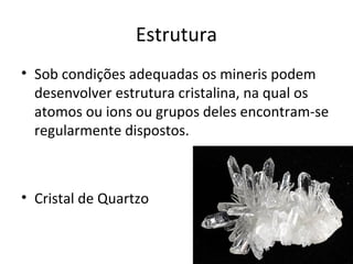 Estrutura
• Sob condições adequadas os mineris podem
  desenvolver estrutura cristalina, na qual os
  atomos ou ions ou grupos deles encontram-se
  regularmente dispostos.



• Cristal de Quartzo
 