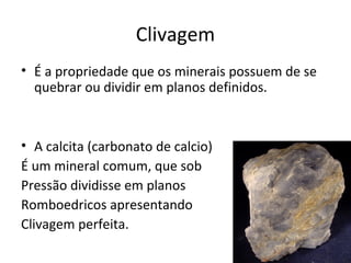 Clivagem
• É a propriedade que os minerais possuem de se
  quebrar ou dividir em planos definidos.



• A calcita (carbonato de calcio)
É um mineral comum, que sob
Pressão dividisse em planos
Romboedricos apresentando
Clivagem perfeita.
 