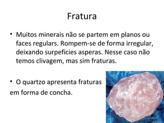 Fratura
• Muitos minerais não se partem em planos ou
  faces regulars. Rompem-se de forma irregular,
  deixando surpeficies asperas. Nesse caso não
  temos clivagem, mas sim fraturas.

• O quartzo apresenta fraturas
em forma de concha.
 