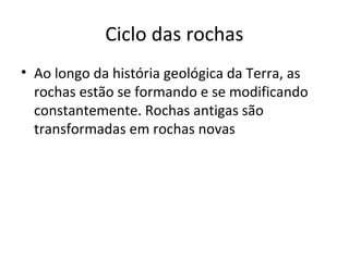 Ciclo das rochas
• Ao longo da história geológica da Terra, as
  rochas estão se formando e se modificando
  constantemente. Rochas antigas são
  transformadas em rochas novas
 