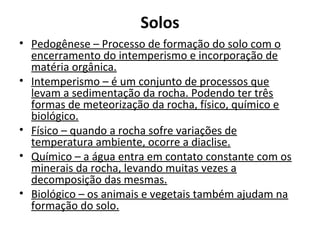 Solos
• Pedogênese – Processo de formação do solo com o
  encerramento do intemperismo e incorporação de
  matéria orgânica.
• Intemperismo – é um conjunto de processos que
  levam a sedimentação da rocha. Podendo ter três
  formas de meteorização da rocha, físico, químico e
  biológico.
• Físico – quando a rocha sofre variações de
  temperatura ambiente, ocorre a diaclise.
• Químico – a água entra em contato constante com os
  minerais da rocha, levando muitas vezes a
  decomposição das mesmas.
• Biológico – os animais e vegetais também ajudam na
  formação do solo.
 