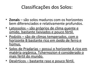 Classificações dos Solos:

• Zonais – são solos maduros com os horizontes
  bem diferenciados e relativamente profundos.
• Latossolos – são próprios de clima quente e
  úmido, bastante lixiviados e pouco fértil.
• Podzóis – são de climas temperados, com o
  horizonte B bastante rico em óxido de ferro e
  húmus.
• Solos de Pradarias – possui o horizonte A rico em
  matéria orgânica, Tchernozion é considerado o
  mais fértil do mundo.
• Desérticos – bastante raso e pouco fértil.
 