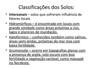 Classificações dos Solos:
• Interzonais – solos que sofreram influência de
  fatores locais.
• Hidromórficos – é encontrado em locais com
  grande umidade como áreas próximas a rios,
  lagos e planícies de inundação.
• Halofórmico – conhecidos também como salinos,
  áreas semi-áridas, próximas do mar mas com
  baixa fertilidade.
• Grumossolo – ocorre em topografias planas com
  a presença de argila, solo escuro com boa
  fertilidade e vegetação variável, como massapê
  no Nordeste.
 
