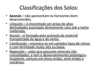 Classificações dos Solos:
• Azonais – não apresentam os horizontes bem
  desenvolvidos.
• Litossolo – é encontrado em áreas de altas
  declividades assentado diretamente com sob a rocha
  inalterada.
• Aluvial – é formado pelo acúmulo de material
  transportado da água e do vento.
• Cambissolo – encontra-se em variados tipos de relevo
  e com fertilidade muito alta ou baixa.
• Regossolo – solos que possuem minerais não
  consolidados, e tem o desenvolvimento pedológico
  incipiente, comuns em áreas áridas, semi-áridas e
  vulcânico.
 