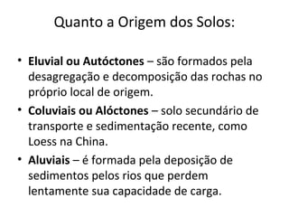 Quanto a Origem dos Solos:

• Eluvial ou Autóctones – são formados pela
  desagregação e decomposição das rochas no
  próprio local de origem.
• Coluviais ou Alóctones – solo secundário de
  transporte e sedimentação recente, como
  Loess na China.
• Aluviais – é formada pela deposição de
  sedimentos pelos rios que perdem
  lentamente sua capacidade de carga.
 