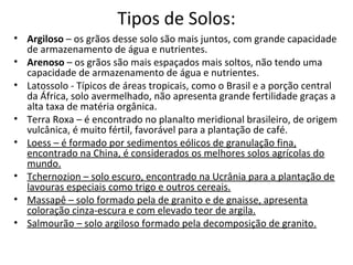 Tipos de Solos:
• Argiloso – os grãos desse solo são mais juntos, com grande capacidade
  de armazenamento de água e nutrientes.
• Arenoso – os grãos são mais espaçados mais soltos, não tendo uma
  capacidade de armazenamento de água e nutrientes.
• Latossolo - Típicos de áreas tropicais, como o Brasil e a porção central
  da África, solo avermelhado, não apresenta grande fertilidade graças a
  alta taxa de matéria orgânica.
• Terra Roxa – é encontrado no planalto meridional brasileiro, de origem
  vulcânica, é muito fértil, favorável para a plantação de café.
• Loess – é formado por sedimentos eólicos de granulação fina,
  encontrado na China, é considerados os melhores solos agrícolas do
  mundo.
• Tchernozion – solo escuro, encontrado na Ucrânia para a plantação de
  lavouras especiais como trigo e outros cereais.
• Massapê – solo formado pela de granito e de gnaisse, apresenta
  coloração cinza-escura e com elevado teor de argila.
• Salmourão – solo argiloso formado pela decomposição de granito.
 