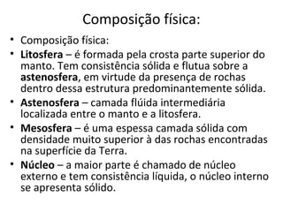 Composição física:
• Composição física:
• Litosfera – é formada pela crosta parte superior do
  manto. Tem consistência sólida e flutua sobre a
  astenosfera, em virtude da presença de rochas
  dentro dessa estrutura predominantemente sólida.
• Astenosfera – camada flúida intermediária
  localizada entre o manto e a litosfera.
• Mesosfera – é uma espessa camada sólida com
  densidade muito superior à das rochas encontradas
  na superfície da Terra.
• Núcleo – a maior parte é chamado de núcleo
  externo e tem consistência líquida, o núcleo interno
  se apresenta sólido.
 