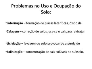 Problemas no Uso e Ocupação do
                 Solo:

•Laterização – formação de placas lateríticas, óxido de

•Calagem – correção de solos, usa-se o cal para reidratar


•Lixiviação – lavagem do solo provocando a perda de

•Salinização – concentração de sais solúveis no subsolo,
 