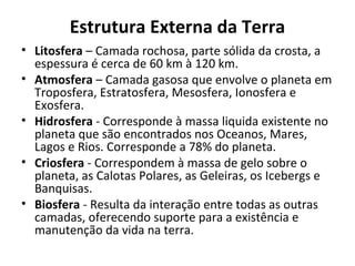 Estrutura Externa da Terra
• Litosfera – Camada rochosa, parte sólida da crosta, a
  espessura é cerca de 60 km à 120 km.
• Atmosfera – Camada gasosa que envolve o planeta em
  Troposfera, Estratosfera, Mesosfera, Ionosfera e
  Exosfera.
• Hidrosfera - Corresponde à massa liquida existente no
  planeta que são encontrados nos Oceanos, Mares,
  Lagos e Rios. Corresponde a 78% do planeta.
• Criosfera - Correspondem à massa de gelo sobre o
  planeta, as Calotas Polares, as Geleiras, os Icebergs e
  Banquisas.
• Biosfera - Resulta da interação entre todas as outras
  camadas, oferecendo suporte para a existência e
  manutenção da vida na terra.
 