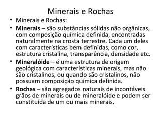 Minerais e Rochas
• Minerais e Rochas:
• Minerais – são substâncias sólidas não orgânicas,
  com composição química definida, encontradas
  naturalmente na crosta terrestre. Cada um deles
  com características bem definidas, como cor,
  estrutura cristalina, transparência, densidade etc.
• Mineralóide – é uma estrutura de origem
  geológica com características minerais, mas não
  são cristalinos, ou quando são cristalinos, não
  possuam composição química definida.
• Rochas – são agregados naturais de incontáveis
  grãos de minerais ou de mineralóide e podem ser
  constituída de um ou mais minerais.
 