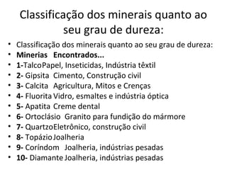 Classificação dos minerais quanto ao
              seu grau de dureza:
•   Classificação dos minerais quanto ao seu grau de dureza:
•   Minerias Encontrados...
•   1-TalcoPapel, Inseticidas, Indústria têxtil
•   2- Gipsita Cimento, Construção civil
•   3- Calcita Agricultura, Mitos e Crenças
•   4- Fluorita Vidro, esmaltes e indústria óptica
•   5- Apatita Creme dental
•   6- Ortoclásio Granito para fundição do mármore
•   7- QuartzoEletrônico, construção civil
•   8- Topázio Joalheria
•   9- Coríndom Joalheria, indústrias pesadas
•   10- Diamante Joalheria, indústrias pesadas
 