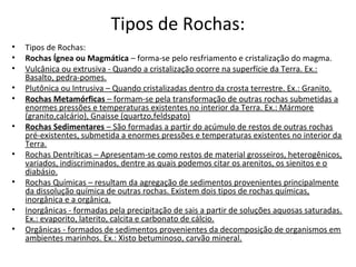 Tipos de Rochas:
•   Tipos de Rochas:
•   Rochas Ígnea ou Magmática – forma-se pelo resfriamento e cristalização do magma.
•   Vulcânica ou extrusiva - Quando a cristalização ocorre na superfície da Terra. Ex.:
    Basalto, pedra-pomes.
•   Plutônica ou Intrusiva – Quando cristalizadas dentro da crosta terrestre. Ex.: Granito.
•   Rochas Metamórficas – formam-se pela transformação de outras rochas submetidas a
    enormes pressões e temperaturas existentes no interior da Terra. Ex.: Mármore
    (granito,calcário), Gnaisse (quartzo,feldspato)
•   Rochas Sedimentares – São formadas a partir do acúmulo de restos de outras rochas
    pré-existentes, submetida a enormes pressões e temperaturas existentes no interior da
    Terra.
•   Rochas Dentríticas – Apresentam-se como restos de material grosseiros, heterogênicos,
    variados, indiscriminados, dentre as quais podemos citar os arenitos, os sienitos e o
    diabásio.
•   Rochas Químicas – resultam da agregação de sedimentos provenientes principalmente
    da dissolução química de outras rochas. Existem dois tipos de rochas químicas,
    inorgânica e a orgânica.
•   Inorgânicas - formadas pela precipitação de sais a partir de soluções aquosas saturadas.
    Ex.: evaporito, laterito, calcita e carbonato de cálcio.
•   Orgânicas - formados de sedimentos provenientes da decomposição de organismos em
    ambientes marinhos. Ex.: Xisto betuminoso, carvão mineral.
 
