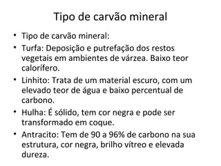 Tipo de carvão mineral
• Tipo de carvão mineral:
• Turfa: Deposição e putrefação dos restos
  vegetais em ambientes de várzea. Baixo teor
  calorífero.
• Linhito: Trata de um material escuro, com um
  elevado teor de água e baixo percentual de
  carbono.
• Hulha: É sólido, tem cor negra e pode ser
  transformado em coque.
• Antracito: Tem de 90 a 96% de carbono na sua
  estrutura, cor negra, brilho vítreo e elevada
  dureza.
 